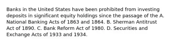 Banks in the United States have been prohibited from investing deposits in significant equity holdings since the passage of the A. National Banking Acts of 1863 and 1864. B. Sherman Antitrust Act of 1890. C. Bank Reform Act of 1980. D. Securities and Exchange Acts of 1933 and 1934.