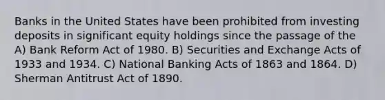 Banks in the United States have been prohibited from investing deposits in significant equity holdings since the passage of the A) Bank Reform Act of 1980. B) Securities and Exchange Acts of 1933 and 1934. C) National Banking Acts of 1863 and 1864. D) Sherman Antitrust Act of 1890.