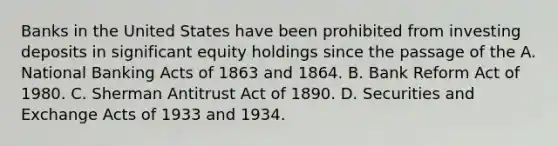 Banks in the United States have been prohibited from investing deposits in significant equity holdings since the passage of the A. National Banking Acts of 1863 and 1864. B. Bank Reform Act of 1980. C. Sherman Antitrust Act of 1890. D. Securities and Exchange Acts of 1933 and 1934.