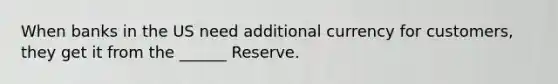 When banks in the US need additional currency for customers, they get it from the ______ Reserve.