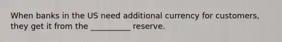 When banks in the US need additional currency for customers, they get it from the __________ reserve.