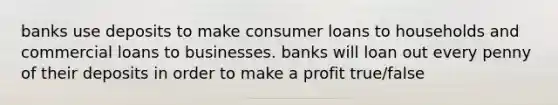 banks use deposits to make consumer loans to households and commercial loans to businesses. banks will loan out every penny of their deposits in order to make a profit true/false