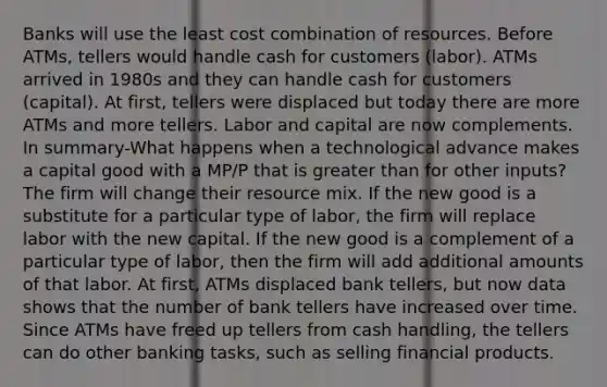 Banks will use the least cost combination of resources. Before ATMs, tellers would handle cash for customers (labor). ATMs arrived in 1980s and they can handle cash for customers (capital). At first, tellers were displaced but today there are more ATMs and more tellers. Labor and capital are now complements. In summary-What happens when a technological advance makes a capital good with a MP/P that is <a href='https://www.questionai.com/knowledge/ktgHnBD4o3-greater-than' class='anchor-knowledge'>greater than</a> for other inputs? The firm will change their resource mix. If the new good is a substitute for a particular type of labor, the firm will replace labor with the new capital. If the new good is a complement of a particular type of labor, then the firm will add additional amounts of that labor. At first, ATMs displaced bank tellers, but now data shows that the number of bank tellers have increased over time. Since ATMs have freed up tellers from cash handling, the tellers can do other banking tasks, such as selling financial products.