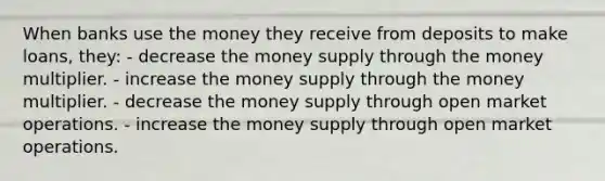 When banks use the money they receive from deposits to make loans, they: - decrease the money supply through the money multiplier. - increase the money supply through the money multiplier. - decrease the money supply through open market operations. - increase the money supply through open market operations.