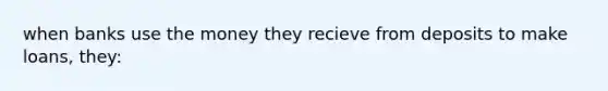 when banks use the money they recieve from deposits to make loans, they: