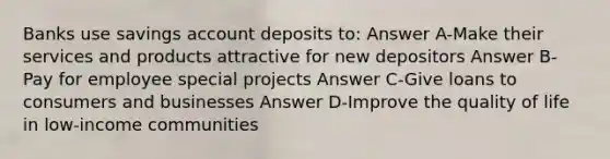 Banks use savings account deposits to: Answer A-Make their services and products attractive for new depositors Answer B-Pay for employee special projects Answer C-Give loans to consumers and businesses Answer D-Improve the quality of life in low-income communities