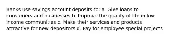 Banks use savings account deposits to: a. Give loans to consumers and businesses b. Improve the quality of life in low income communities c. Make their services and products attractive for new depositors d. Pay for employee special projects