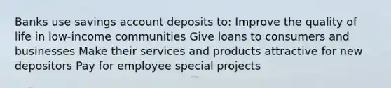 Banks use savings account deposits to: Improve the quality of life in low-income communities Give loans to consumers and businesses Make their services and products attractive for new depositors Pay for employee special projects