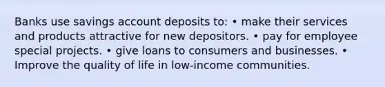 Banks use savings account deposits to: • make their services and products attractive for new depositors. • pay for employee special projects. • give loans to consumers and businesses. • Improve the quality of life in low-income communities.