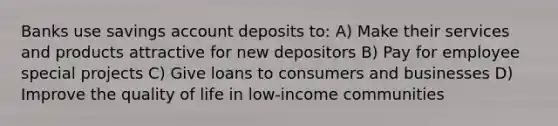 Banks use savings account deposits to: A) Make their services and products attractive for new depositors B) Pay for employee special projects C) Give loans to consumers and businesses D) Improve the quality of life in low-income communities