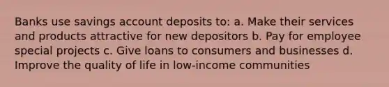 Banks use savings account deposits to: a. Make their services and products attractive for new depositors b. Pay for employee special projects c. Give loans to consumers and businesses d. Improve the quality of life in low-income communities