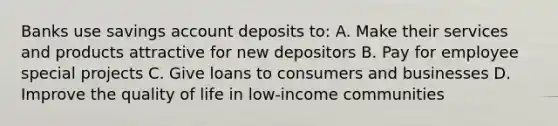 Banks use savings account deposits to: A. Make their services and products attractive for new depositors B. Pay for employee special projects C. Give loans to consumers and businesses D. Improve the quality of life in low-income communities