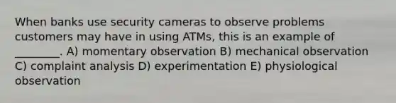 When banks use security cameras to observe problems customers may have in using ATMs, this is an example of ________. A) momentary observation B) mechanical observation C) complaint analysis D) experimentation E) physiological observation