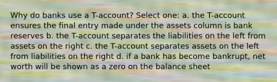 Why do banks use a T-account? Select one: a. the T-account ensures the final entry made under the assets column is bank reserves b. the T-account separates the liabilities on the left from assets on the right c. the T-account separates assets on the left from liabilities on the right d. if a bank has become bankrupt, net worth will be shown as a zero on the balance sheet