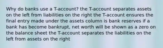 Why do banks use a T-account? the T-account separates assets on the left from liabilities on the right the T-account ensures the final entry made under the assets column is bank reserves if a bank has become bankrupt, net worth will be shown as a zero on the balance sheet the T-account separates the liabilities on the left from assets on the right