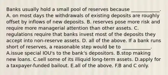 Banks usually hold a small pool of reserves because​ ____________. A. on most days the withdrawals of existing deposits are roughly offset by inflows of new deposits. B. reserves pose more risk and require more managerial attention than other assets. C. regulations require that banks invest most of the deposits they accept into​ non-reserve assets. D. all of the above. If a bank runs short of​ reserves, a reasonable step would be to​ ____________. A.issue special​ IOU's to the​ bank's depositors. B.stop making new loans. C.sell some of its illiquid​ long-term assets. D.apply for a​ taxpayer-funded bailout. E.all of the above. F.B and C only.