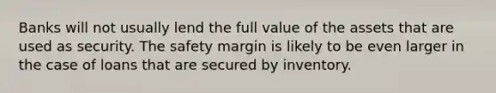 Banks will not usually lend the full value of the assets that are used as security. The safety margin is likely to be even larger in the case of loans that are secured by inventory.