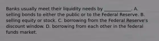 Banks usually meet their liquidity needs by​ ____________. A. selling bonds to either the public or to the Federal Reserve. B. selling equity or stock. C. borrowing from the Federal​ Reserve's discount window. D. borrowing from each other in the federal funds market.