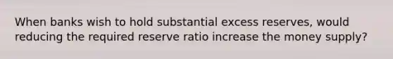 When banks wish to hold substantial excess reserves, would reducing the required reserve ratio increase the money supply?