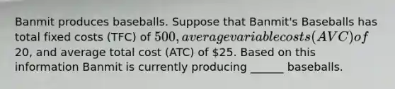 Banmit produces baseballs. Suppose that Banmit's Baseballs has total fixed costs (TFC) of 500, average variable costs (AVC) of20, and average total cost (ATC) of 25. Based on this information Banmit is currently producing ______ baseballs.