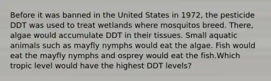 Before it was banned in the United States in 1972, the pesticide DDT was used to treat wetlands where mosquitos breed. There, algae would accumulate DDT in their tissues. Small aquatic animals such as mayfly nymphs would eat the algae. Fish would eat the mayfly nymphs and osprey would eat the fish.Which tropic level would have the highest DDT levels?