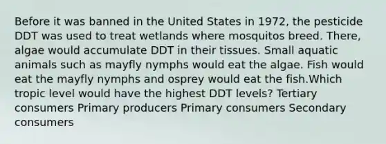 Before it was banned in the United States in 1972, the pesticide DDT was used to treat wetlands where mosquitos breed. There, algae would accumulate DDT in their tissues. Small aquatic animals such as mayfly nymphs would eat the algae. Fish would eat the mayfly nymphs and osprey would eat the fish.Which tropic level would have the highest DDT levels? Tertiary consumers Primary producers Primary consumers Secondary consumers