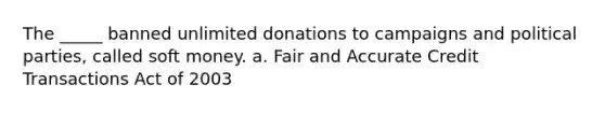 The _____ banned unlimited donations to campaigns and political parties, called soft money. a. Fair and Accurate Credit Transactions Act of 2003