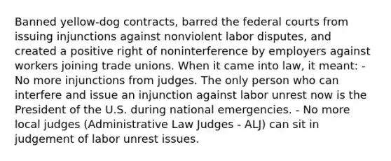 Banned yellow-dog contracts, barred the <a href='https://www.questionai.com/knowledge/kzzdxYQ4u6-federal-courts' class='anchor-knowledge'>federal courts</a> from issuing injunctions against nonviolent labor disputes, and created a positive right of noninterference by employers against workers joining trade unions. When it came into law, it meant: - No more injunctions from judges. The only person who can interfere and issue an injunction against labor unrest now is the President of the U.S. during national emergencies. - No more local judges (Administrative Law Judges - ALJ) can sit in judgement of labor unrest issues.