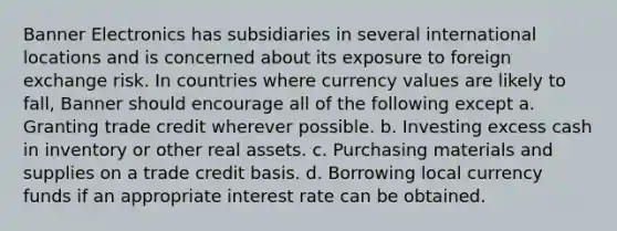 Banner Electronics has subsidiaries in several international locations and is concerned about its exposure to foreign exchange risk. In countries where currency values are likely to fall, Banner should encourage all of the following except a. Granting trade credit wherever possible. b. Investing excess cash in inventory or other real assets. c. Purchasing materials and supplies on a trade credit basis. d. Borrowing local currency funds if an appropriate interest rate can be obtained.