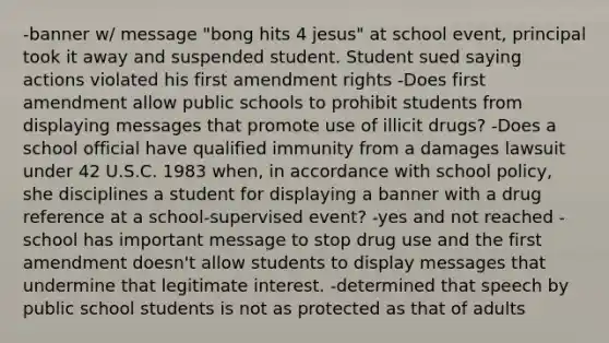 -banner w/ message "bong hits 4 jesus" at school event, principal took it away and suspended student. Student sued saying actions violated his first amendment rights -Does first amendment allow public schools to prohibit students from displaying messages that promote use of illicit drugs? -Does a school official have qualified immunity from a damages lawsuit under 42 U.S.C. 1983 when, in accordance with school policy, she disciplines a student for displaying a banner with a drug reference at a school-supervised event? -yes and not reached -school has important message to stop drug use and the first amendment doesn't allow students to display messages that undermine that legitimate interest. -determined that speech by public school students is not as protected as that of adults