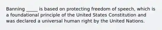 Banning _____ is based on protecting freedom of speech, which is a foundational principle of the United States Constitution and was declared a universal human right by the United Nations.