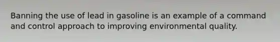 Banning the use of lead in gasoline is an example of a command and control approach to improving environmental quality.