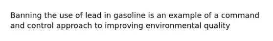 Banning the use of lead in gasoline is an example of a command and control approach to improving environmental quality