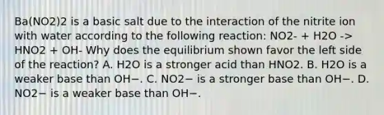 Ba(NO2)2 is a basic salt due to the interaction of the nitrite ion with water according to the following reaction: NO2- + H2O -> HNO2 + OH- Why does the equilibrium shown favor the left side of the reaction? A. H2O is a stronger acid than HNO2. B. H2O is a weaker base than OH−. C. NO2− is a stronger base than OH−. D. NO2− is a weaker base than OH−.