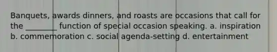 Banquets, awards dinners, and roasts are occasions that call for the ________ function of special occasion speaking. a. inspiration b. commemoration c. social agenda-setting d. entertainment