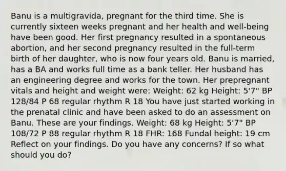 Banu is a multigravida, pregnant for the third time. She is currently sixteen weeks pregnant and her health and well-being have been good. Her first pregnancy resulted in a spontaneous abortion, and her second pregnancy resulted in the full-term birth of her daughter, who is now four years old. Banu is married, has a BA and works full time as a bank teller. Her husband has an engineering degree and works for the town. Her prepregnant vitals and height and weight were: Weight: 62 kg Height: 5'7" BP 128/84 P 68 regular rhythm R 18 You have just started working in the prenatal clinic and have been asked to do an assessment on Banu. These are your findings. Weight: 68 kg Height: 5'7" BP 108/72 P 88 regular rhythm R 18 FHR: 168 Fundal height: 19 cm Reflect on your findings. Do you have any concerns? If so what should you do?