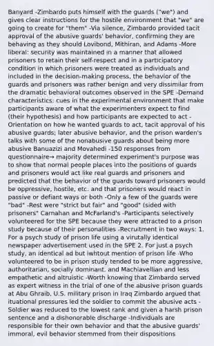 Banyard -Zimbardo puts himself with the guards ("we") and gives clear instructions for the hostile environment that "we" are going to create for "them" -Via silence, Zimbardo provided tacit approval of the abusive guards' behavior, confirming they are behaving as they should Lovibond, Mithiran, and Adams -More liberal: security was maintained in a manner that allowed prisoners to retain their self-respect and in a participatory condition in which prisoners were treated as individuals and included in the decision-making process, the behavior of the guards and prisoners was rather benign and very dissimilar from the dramatic behavioral outcomes observed in the SPE -Demand characteristics: cues in the experimental environment that make participants aware of what the experimenters expect to find (their hypothesis) and how participants are expected to act -Orientation on how he wanted guards to act, tacit approval of his abusive guards; later abusive behavior, and the prison warden's talks with some of the nonabusive guards about being more abusive Banuazizi and Movahedi -150 responses from questionnaire→ majority determined experiment's purpose was to show that normal people places into the positions of guards and prisoners would act like real guards and prisoners and predicted that the behavior of the guards toward prisoners would be oppressive, hostile, etc. and that prisoners would react in passive or defiant ways or both -Only a few of the guards were "bad" -Rest were "strict but fair" and "good" (sided with prisoners" Carnahan and McFarland's -Participants selectively volunteered for the SPE because they were attracted to a prison study because of their personalities -Recruitment in two ways: 1. For a psych study of prison life using a virutally identical newspaper advertisement used in the SPE 2. For just a psych study, an identical ad but iwhtout mention of prison life -Who volunteered to be in prison study tended to be more aggressive, authoritarian, socially dominant, and Machiavellian and less empathetic and altruistic -Worth knowing that Zimbardo served as expert witness in the trial of one of the abusive prison guards at Abu Ghraib, U.S. military prison in Iraq Zimbardo argued that ituational pressures led the soldier to commit the abusive acts -Soldier was reduced to the lowest rank and given a harsh prison sentence and a dishonorable discharge -Individuals are responsible for their own behavior and that the abusive guards' immoral, evil behavior stemmed from their dispositions