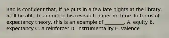 Bao is confident​ that, if he puts in a few late nights at the​ library, he'll be able to complete his research paper on time. In terms of expectancy​ theory, this is an example of​ ________. A. equity B. expectancy C. a reinforcer D. instrumentality E. valence