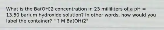 What is the Ba(OH)2 concentration in 23 milliliters of a pH = 13.50 barium hydroxide solution? In other words, how would you label the container? " ? M Ba(OH)2"