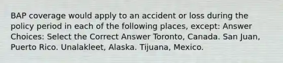 BAP coverage would apply to an accident or loss during the policy period in each of the following places, except: Answer Choices: Select the Correct Answer Toronto, Canada. San Juan, Puerto Rico. Unalakleet, Alaska. Tijuana, Mexico.