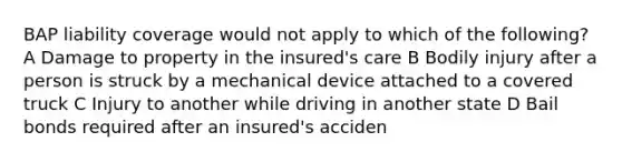 BAP liability coverage would not apply to which of the following? A Damage to property in the insured's care B Bodily injury after a person is struck by a mechanical device attached to a covered truck C Injury to another while driving in another state D Bail bonds required after an insured's acciden