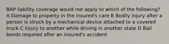 BAP liability coverage would not apply to which of the following? A Damage to property in the insured's care B Bodily injury after a person is struck by a mechanical device attached to a covered truck C Injury to another while driving in another state D Bail bonds required after an insured's accident