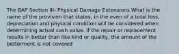 The BAP Section III- Physical Damage Extensions What is the name of the provision that states, in the even of a total loss, depreciation and physical condition will be considered when determining actual cash value. If the repair or replacement results in better than like kind or quality, the amount of the betterment is not covered