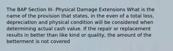 The BAP Section III- Physical Damage Extensions What is the name of the provision that states, in the even of a total loss, depreciation and physical condition will be considered when determining actual cash value. If the repair or replacement results in better than like kind or quality, the amount of the betterment is not covered