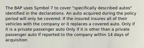 The BAP uses Symbol 7 to cover "specifically described autos" identified in the declarations. An auto acquired during the policy period will only be covered: If the insured insures all of their vehicles with the company or it replaces a covered auto. Only if it is a private passenger auto Only if it is other than a private passenger auto If reported to the company within 14 days of acquisition