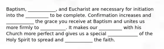 Baptism, ____________, and Eucharist are necessary for initiation into the __________ to be complete. Confirmation increases and ____________ the grace you receive at Baptism and unites us more firmly to ___________. It makes our __________ with his Church more perfect and gives us a special _____________ of the Holy Spirit to spread and ____________ the faith.