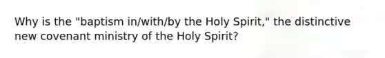 Why is the "baptism in/with/by the Holy Spirit," the distinctive new covenant ministry of the Holy Spirit?