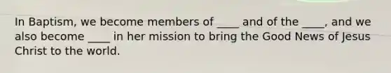 In Baptism, we become members of ____ and of the ____, and we also become ____ in her mission to bring the Good News of Jesus Christ to the world.