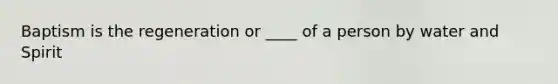 Baptism is the regeneration or ____ of a person by water and Spirit