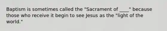 Baptism is sometimes called the "Sacrament of ____" because those who receive it begin to see Jesus as the "light of the world."